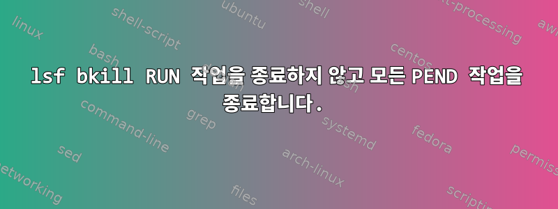 lsf bkill RUN 작업을 종료하지 않고 모든 PEND 작업을 종료합니다.