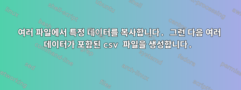 여러 파일에서 특정 데이터를 복사합니다. 그런 다음 여러 데이터가 포함된 csv 파일을 생성합니다.