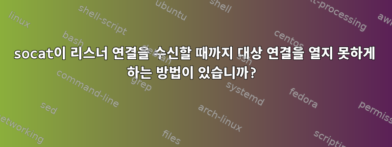 socat이 리스너 연결을 수신할 때까지 대상 연결을 열지 못하게 하는 방법이 있습니까?