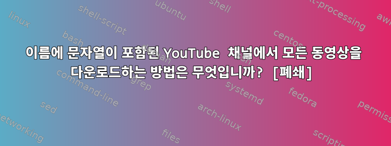 이름에 문자열이 포함된 YouTube 채널에서 모든 동영상을 다운로드하는 방법은 무엇입니까? [폐쇄]