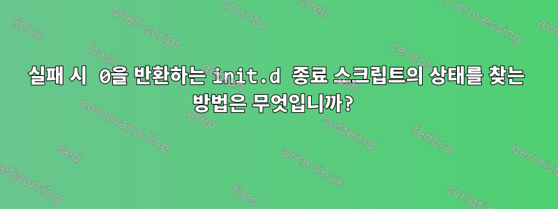 실패 시 0을 반환하는 init.d 종료 스크립트의 상태를 찾는 방법은 무엇입니까?