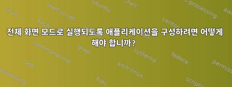 전체 화면 모드로 실행되도록 애플리케이션을 구성하려면 어떻게 해야 합니까?