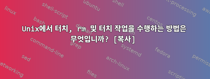 Unix에서 터치, rm 및 터치 작업을 수행하는 방법은 무엇입니까? [복사]