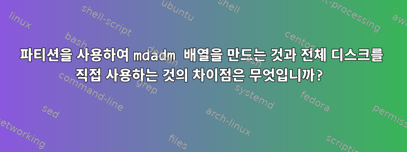 파티션을 사용하여 mdadm 배열을 만드는 것과 전체 디스크를 직접 사용하는 것의 차이점은 무엇입니까?