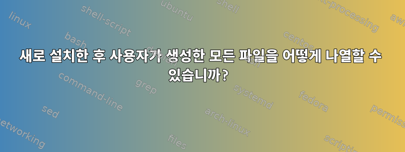 새로 설치한 후 사용자가 생성한 모든 파일을 어떻게 나열할 수 있습니까?