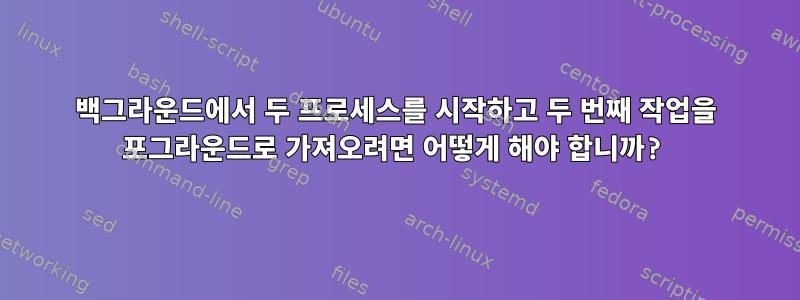 백그라운드에서 두 프로세스를 시작하고 두 번째 작업을 포그라운드로 가져오려면 어떻게 해야 합니까?