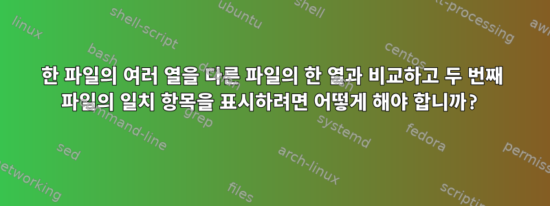 한 파일의 여러 열을 다른 파일의 한 열과 비교하고 두 번째 파일의 일치 항목을 표시하려면 어떻게 해야 합니까?