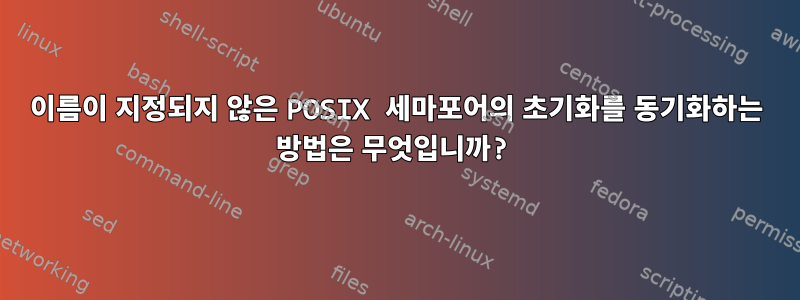 이름이 지정되지 않은 POSIX 세마포어의 초기화를 동기화하는 방법은 무엇입니까?