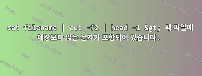 cat filename | cut -f2 | head -1 &gt; 새 파일에 예상보다 많은 문자가 포함되어 있습니다.