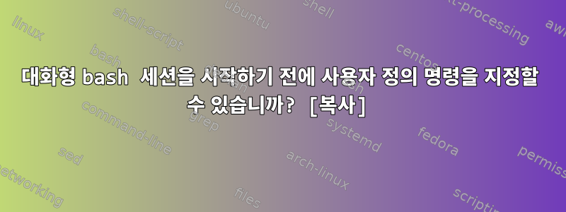 대화형 bash 세션을 시작하기 전에 사용자 정의 명령을 지정할 수 있습니까? [복사]