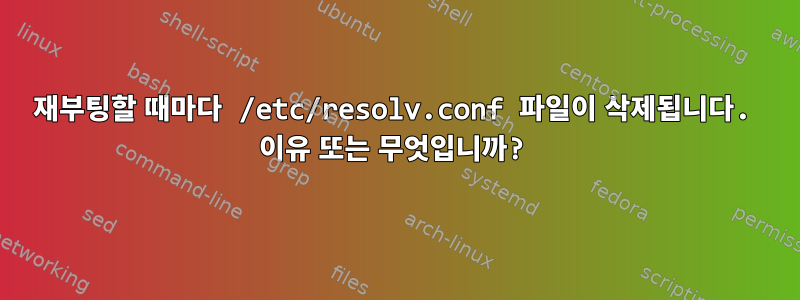 재부팅할 때마다 /etc/resolv.conf 파일이 삭제됩니다. 이유 또는 무엇입니까?