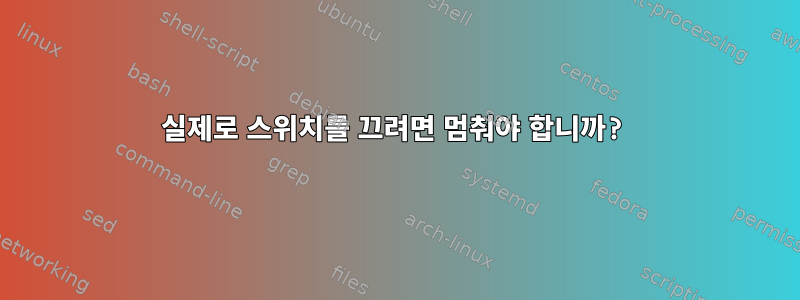 실제로 스위치를 끄려면 멈춰야 합니까?