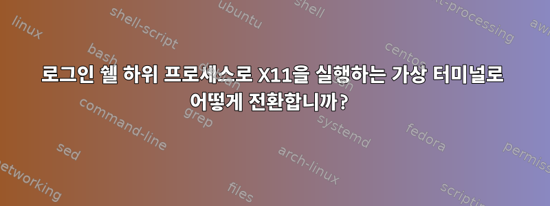 로그인 쉘 하위 프로세스로 X11을 실행하는 가상 터미널로 어떻게 전환합니까?