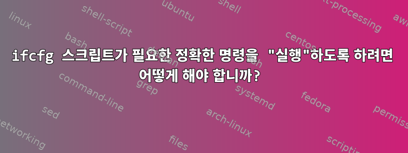 ifcfg 스크립트가 필요한 정확한 명령을 "실행"하도록 하려면 어떻게 해야 합니까?