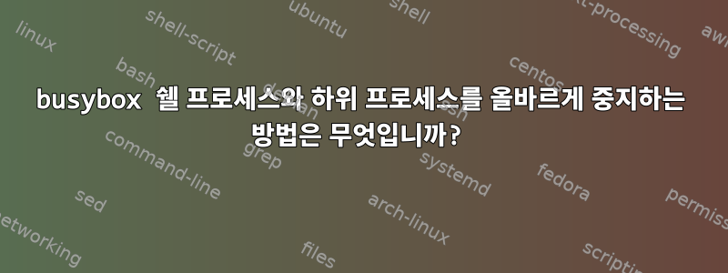 busybox 쉘 프로세스와 하위 프로세스를 올바르게 중지하는 방법은 무엇입니까?